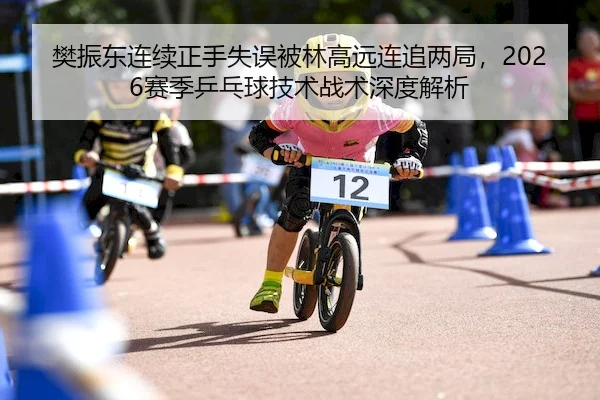 樊振东连续正手失误被林高远连追两局，2026赛季乒乓球技术战术深度解析